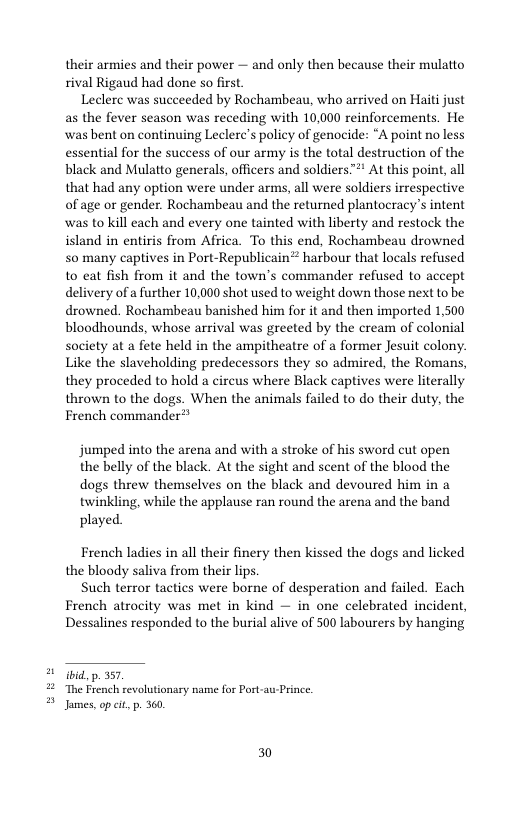 their armies and their power — and only then because their mulatto rival Rigaud had done so first  Leclerc was succeeded by Rochambeau, who arrived on Haiti just as the fever season was receding with 10,000 reinforcements. He ‘was bent on continuing Leclere’s policy of genocide: “A point no less essential for the success of our army is the total destruction of the black and Mulatto generals, officers and soldiers™" At this point, all that had any option were under arms, all were soldiers irrespective of age or gender. Rochambeau and the returned plantocracy’s intent was to kill each and every one tainted with liberty and restock the island in entiris from Africa. To this end, Rochambeau drowned S0 many captives in Port-Republicain® harbour that locals refused to eat fish from it and the town’s commander refused to accept delivery of a further 10,000 shot used to weight down those next to be drowned. Rochambeau banished him for it and then imported 1,500 bloodhounds, whose arrival was greeted by the cream of colonial society at a fete held in the ampitheatre of a former Jesuit colony. Like the slaveholding predecessors they so admired, the Romans, they proceded to hold a circus where Black captives were literally thrown to the dogs. When the animals failed to do their duty, the French commander®®  jumped into the arena and with a stroke of his sword cut open the belly of the black. At the sight and scent of the blood the dogs threw themselves on the black and devoured him in a twinkling, while the applause ran round the arena and the band played  French ladies in all their finery then kissed the dogs and licked the bloody saliva from their lips.  Such terror tactics were borne of desperation and failed. Each French atrocity was met in kind — in one celebrated incident, Dessalines responded to the burial alive of 500 labourers by hanging  ibid, p. 357 The French revolutionary name for Port-au Prince. Janes,op cit, . 360.  30 